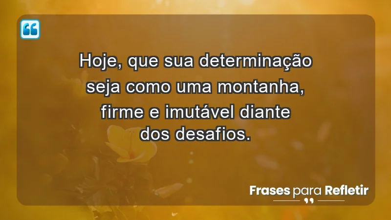 - Hoje, que sua determinação seja como uma montanha, firme e imutável diante dos desafios.