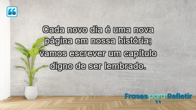 - Cada novo dia é uma nova página em nossa história; vamos escrever um capítulo digno de ser lembrado.