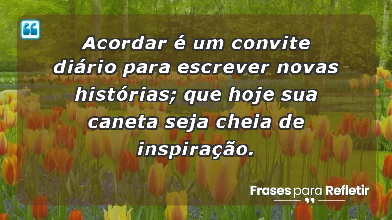 - Acordar é um convite diário para escrever novas histórias; que hoje sua caneta seja cheia de inspiração.