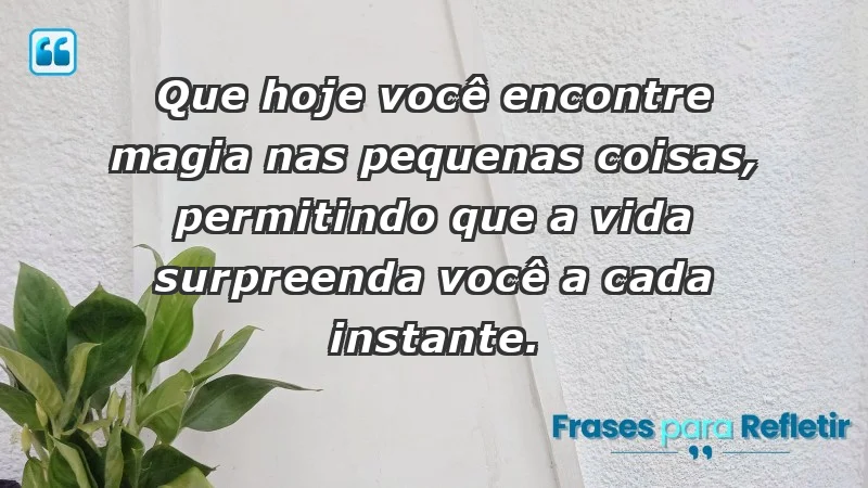 - Que hoje você encontre magia nas pequenas coisas, permitindo que a vida surpreenda você a cada instante.