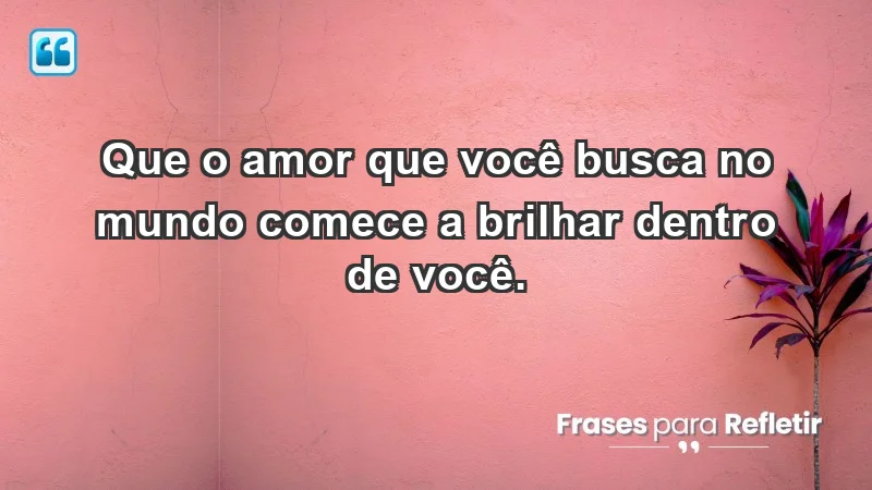 - Que o amor que você busca no mundo comece a brilhar dentro de você.