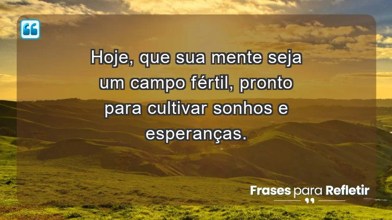 - Hoje, que sua mente seja um campo fértil, pronto para cultivar sonhos e esperanças.