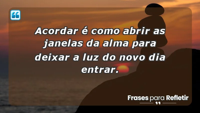 - Acordar é como abrir as janelas da alma para deixar a luz do novo dia entrar.