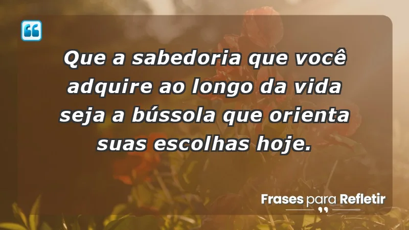 - Que a sabedoria que você adquire ao longo da vida seja a bússola que orienta suas escolhas hoje.