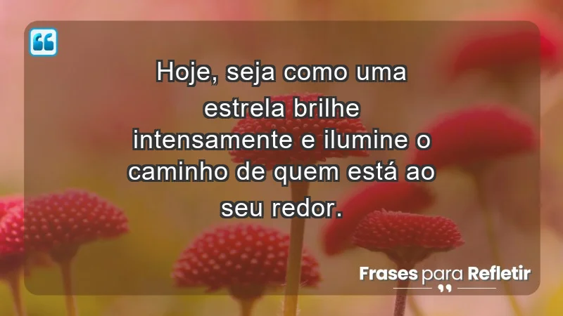 - Hoje, seja como uma estrela: brilhe intensamente e ilumine o caminho de quem está ao seu redor.