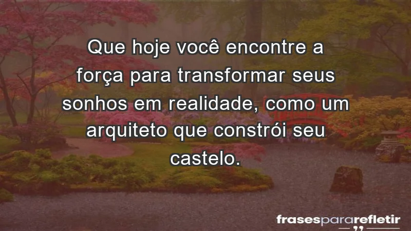 - Que hoje você encontre a força para transformar seus sonhos em realidade, como um arquiteto que constrói seu castelo.