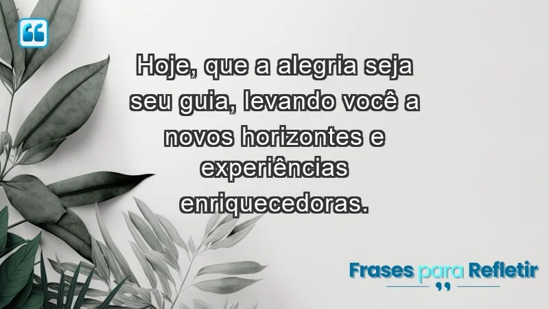 - Hoje, que a alegria seja seu guia, levando você a novos horizontes e experiências enriquecedoras.