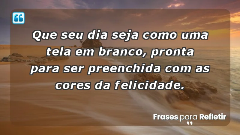 - Que seu dia seja como uma tela em branco, pronta para ser preenchida com as cores da felicidade.