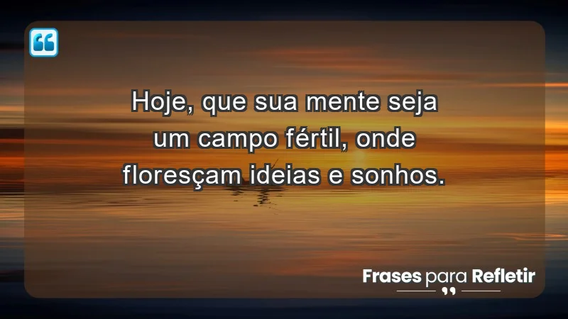 - Hoje, que sua mente seja um campo fértil, onde floresçam ideias e sonhos.