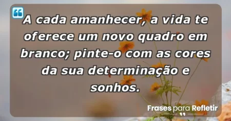 A cada amanhecer, a vida te oferece um novo quadro em branco; pinte-o com as cores da sua determinação e sonhos.