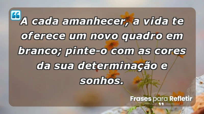 - A cada amanhecer, a vida te oferece um novo quadro em branco; pinte-o com as cores da sua determinação e sonhos.