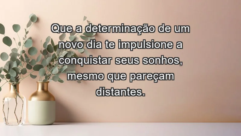 - Que a determinação de um novo dia te impulsione a conquistar seus sonhos, mesmo que pareçam distantes.