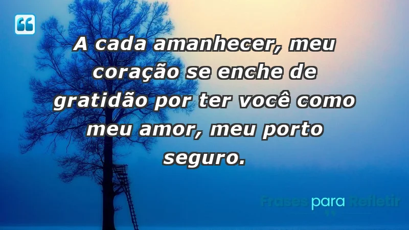 - A cada amanhecer, meu coração se enche de gratidão por ter você como meu amor, meu porto seguro.