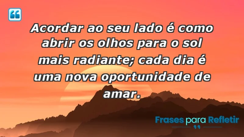 - Acordar ao seu lado é como abrir os olhos para o sol mais radiante; cada dia é uma nova oportunidade de amar.