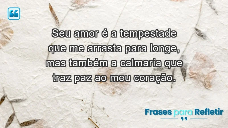 - Seu amor é a tempestade que me arrasta para longe, mas também a calmaria que traz paz ao meu coração.