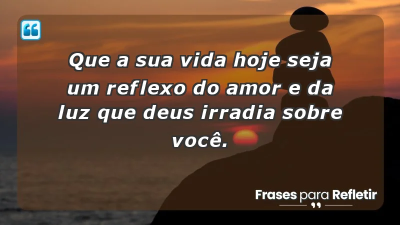 - Que a sua vida hoje seja um reflexo do amor e da luz que Deus irradia sobre você.