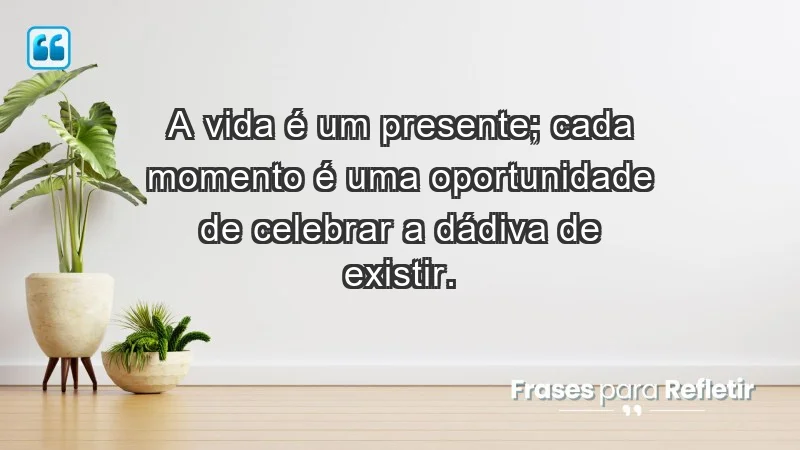 - A vida é um presente; cada momento é uma oportunidade de celebrar a dádiva de existir.