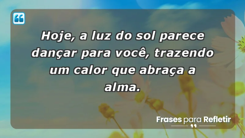 - Hoje, a luz do sol parece dançar para você, trazendo um calor que abraça a alma.