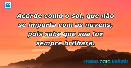 Acorde como o sol, que não se importa com as nuvens, pois sabe que sua luz sempre brilhará.