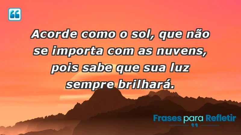 - Acorde como o sol, que não se importa com as nuvens, pois sabe que sua luz sempre brilhará.