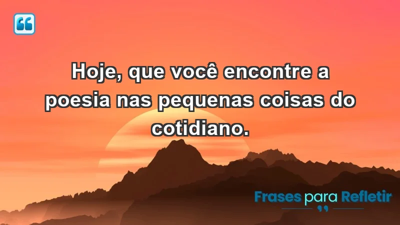 - Hoje, que você encontre a poesia nas pequenas coisas do cotidiano.