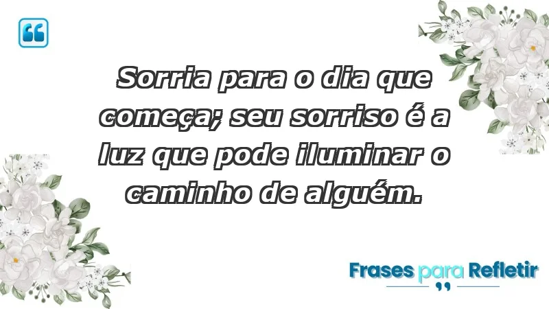 - Sorria para o dia que começa; seu sorriso é a luz que pode iluminar o caminho de alguém.