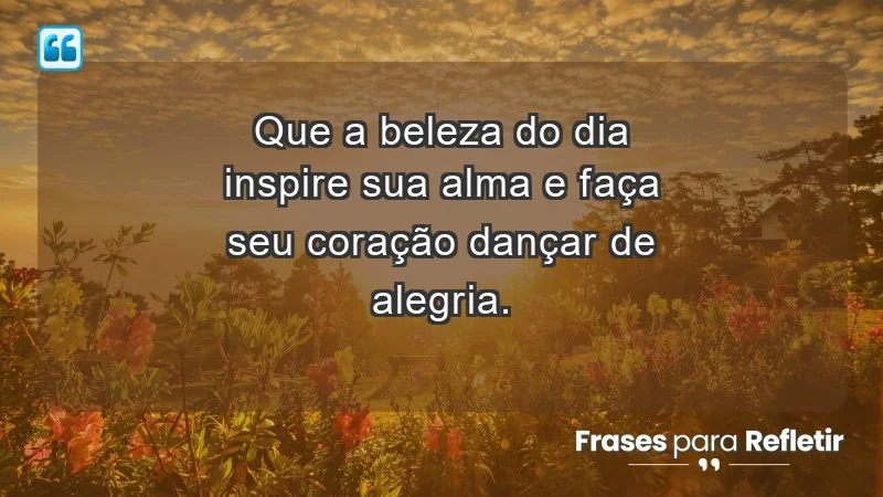 - Que a beleza do dia inspire sua alma e faça seu coração dançar de alegria.