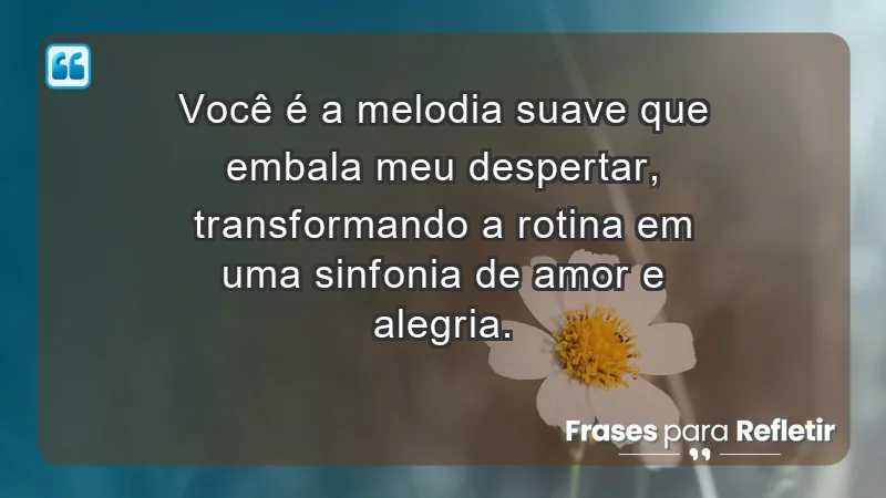 - Você é a melodia suave que embala meu despertar, transformando a rotina em uma sinfonia de amor e alegria.