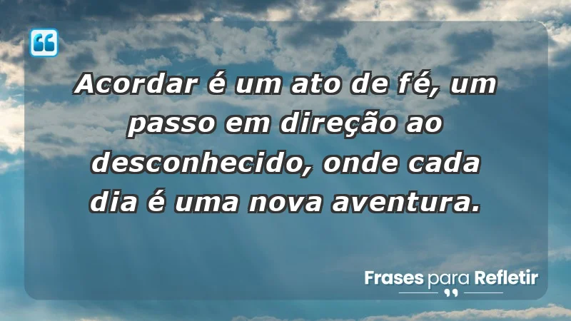 - Acordar é um ato de fé, um passo em direção ao desconhecido, onde cada dia é uma nova aventura.