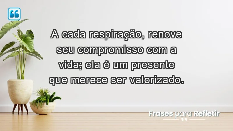 - A cada respiração, renove seu compromisso com a vida; ela é um presente que merece ser valorizado.