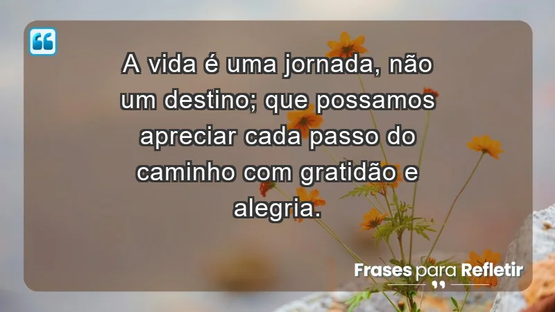 - A vida é uma jornada, não um destino; que possamos apreciar cada passo do caminho com gratidão e alegria.