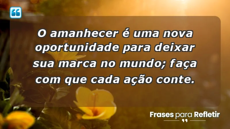 - O amanhecer é uma nova oportunidade para deixar sua marca no mundo; faça com que cada ação conte.