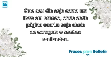 Que seu dia seja como um livro em branco, onde cada página escrita seja cheia de coragem e sonhos realizados.