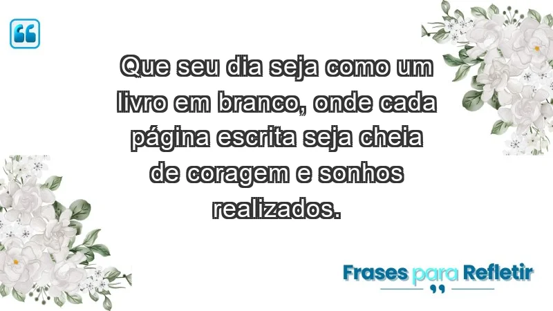 - Que seu dia seja como um livro em branco, onde cada página escrita seja cheia de coragem e sonhos realizados.