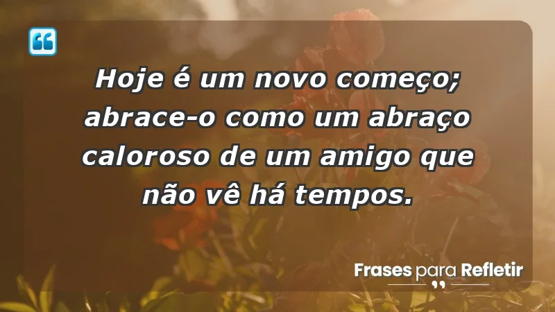 - Hoje é um novo começo; abrace-o como um abraço caloroso de um amigo que não vê há tempos.