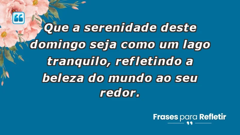 - Que a serenidade deste domingo seja como um lago tranquilo, refletindo a beleza do mundo ao seu redor.