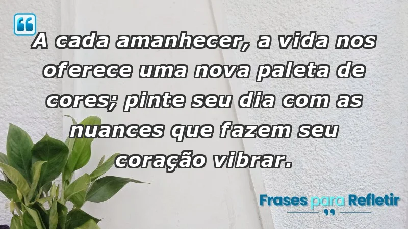 - A cada amanhecer, a vida nos oferece uma nova paleta de cores; pinte seu dia com as nuances que fazem seu coração vibrar.