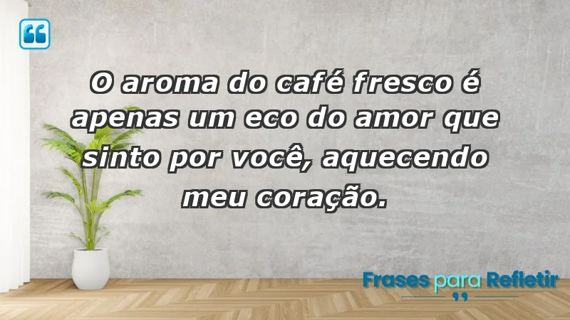 - O aroma do café fresco é apenas um eco do amor que sinto por você, aquecendo meu coração.