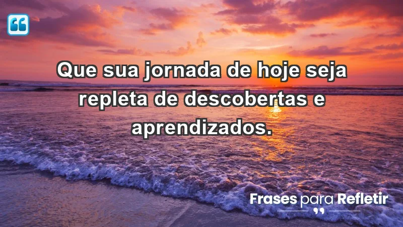 - Que sua jornada de hoje seja repleta de descobertas e aprendizados.