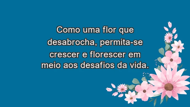 - Como uma flor que desabrocha, permita-se crescer e florescer em meio aos desafios da vida.