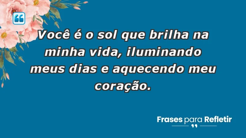 - Você é o sol que brilha na minha vida, iluminando meus dias e aquecendo meu coração.