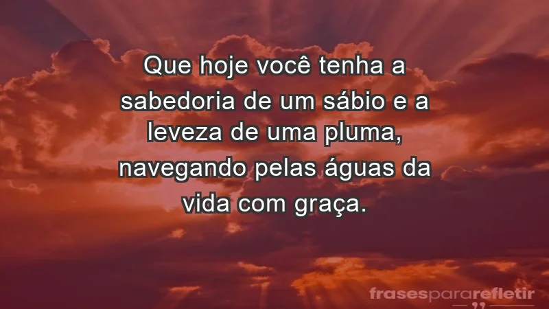 - Que hoje você tenha a sabedoria de um sábio e a leveza de uma pluma, navegando pelas águas da vida com graça.