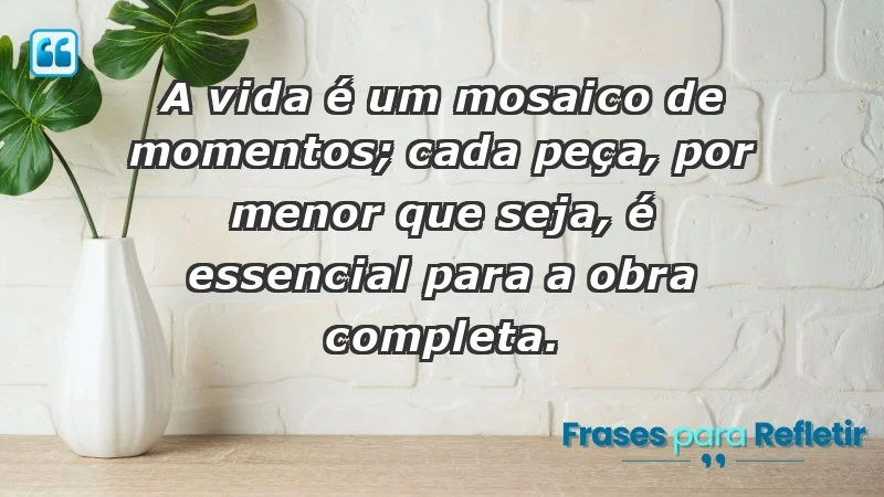 - A vida é um mosaico de momentos; cada peça, por menor que seja, é essencial para a obra completa.