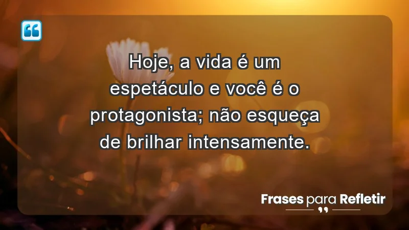 - Hoje, a vida é um espetáculo e você é o protagonista; não esqueça de brilhar intensamente.