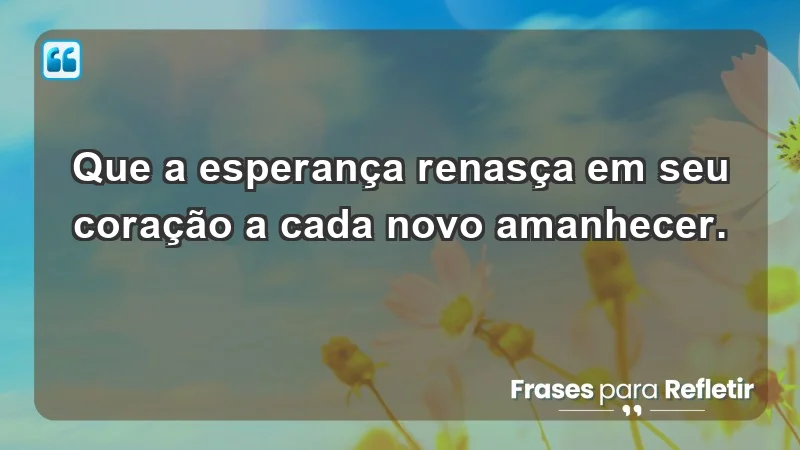 - Que a esperança renasça em seu coração a cada novo amanhecer.