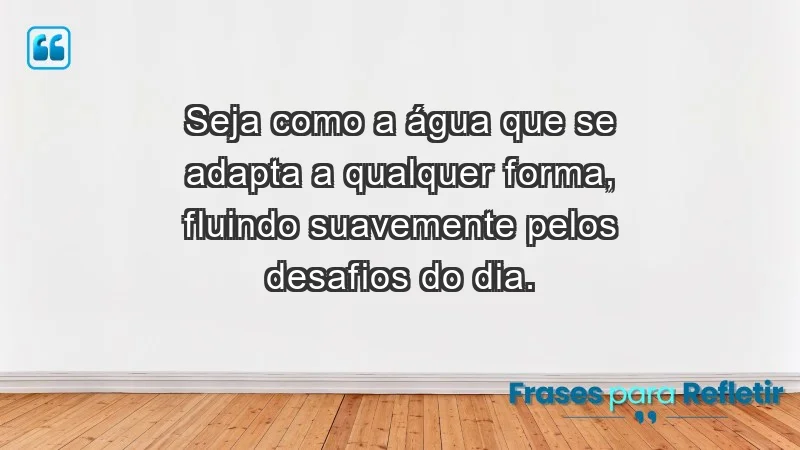 - Seja como a água que se adapta a qualquer forma, fluindo suavemente pelos desafios do dia.