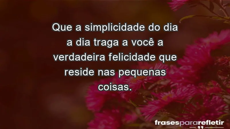 - Que a simplicidade do dia a dia traga a você a verdadeira felicidade que reside nas pequenas coisas.