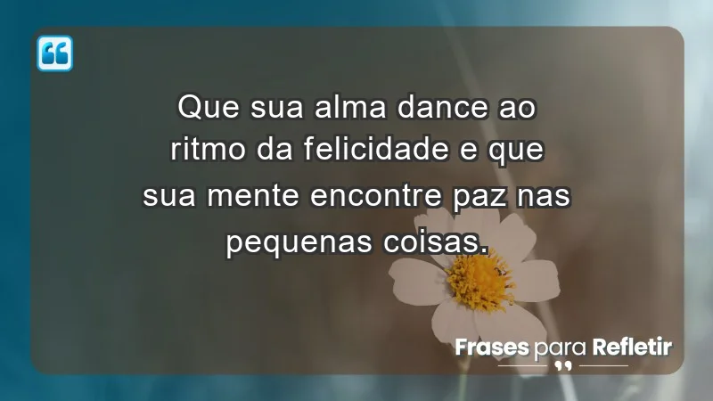 - Que sua alma dance ao ritmo da felicidade e que sua mente encontre paz nas pequenas coisas.