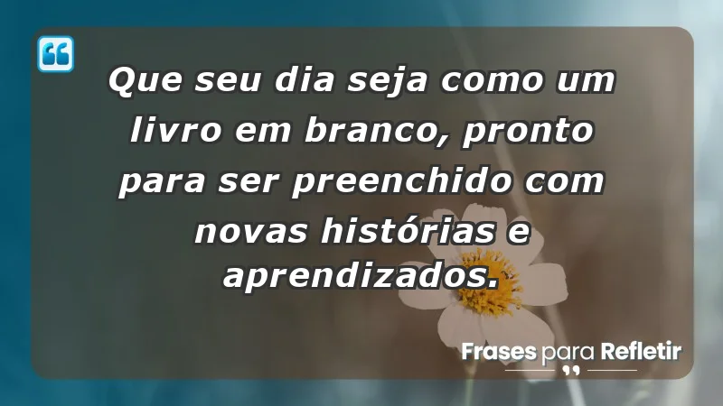 - Que seu dia seja como um livro em branco, pronto para ser preenchido com novas histórias e aprendizados.