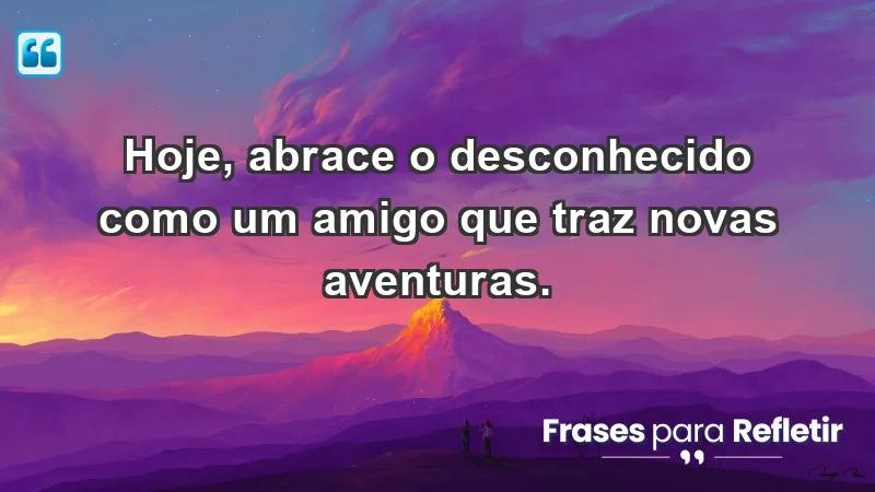 - Hoje, abrace o desconhecido como um amigo que traz novas aventuras.